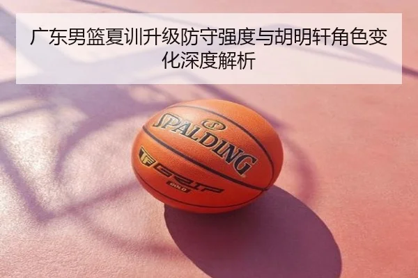 广东男篮夏训升级防守强度与胡明轩角色变化深度解析