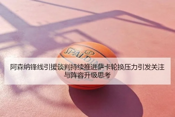 阿森纳锋线引援谈判持续推进萨卡轮换压力引发关注与阵容升级思考