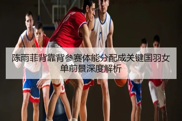 陈雨菲背靠背参赛体能分配成关键国羽女单前景深度解析